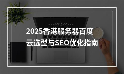 2025香港服务器百度云选型与SEO优化指南