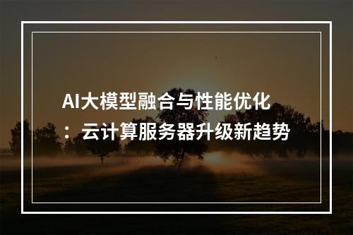 AI大模型融合与性能优化：云计算服务器升级新趋势