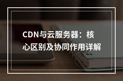 CDN与云服务器：核心区别及协同作用详解