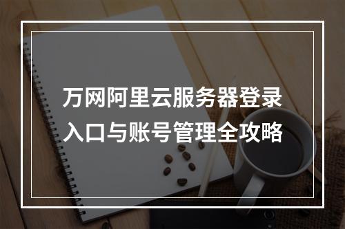 万网阿里云服务器登录入口与账号管理全攻略