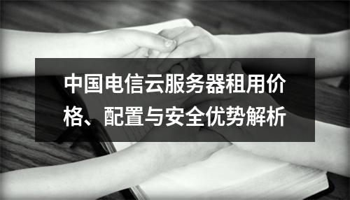 中国电信云服务器租用价格、配置与安全优势解析