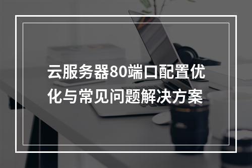 云服务器80端口配置优化与常见问题解决方案
