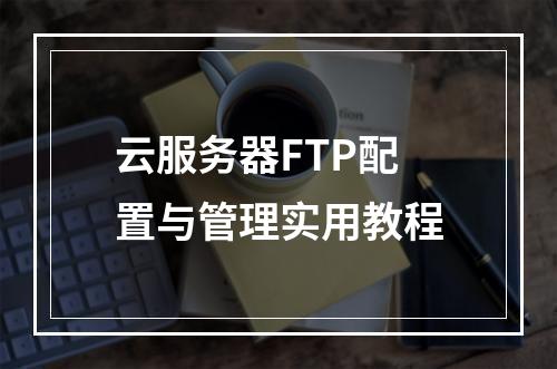 云服务器FTP配置与管理实用教程
