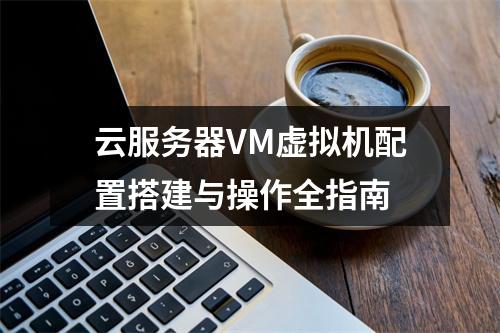 云服务器VM虚拟机配置搭建与操作全指南