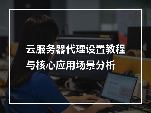 云服务器代理设置教程与核心应用场景分析
