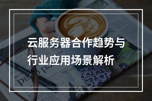 云服务器合作趋势与行业应用场景解析