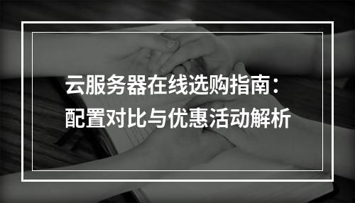 云服务器在线选购指南：配置对比与优惠活动解析