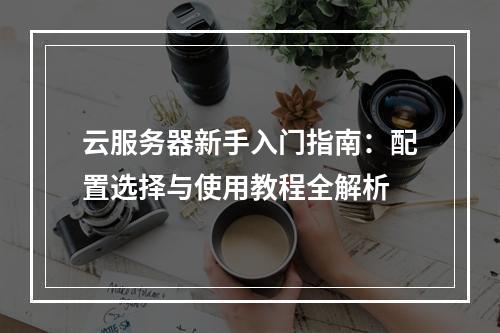 云服务器新手入门指南：配置选择与使用教程全解析
