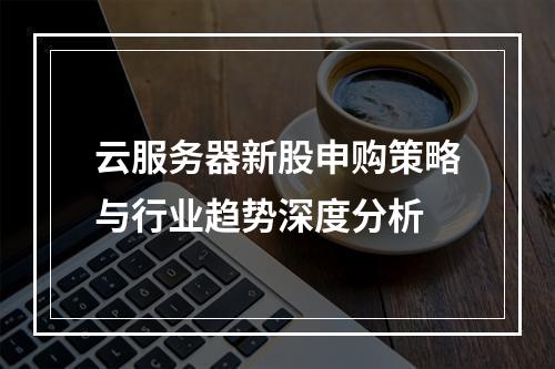 云服务器新股申购策略与行业趋势深度分析