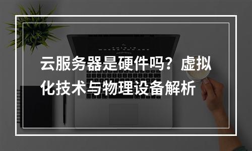 云服务器是硬件吗？虚拟化技术与物理设备解析
