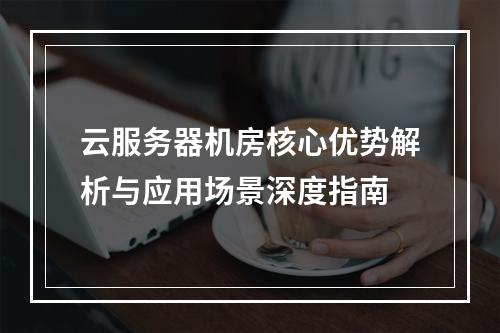 云服务器机房核心优势解析与应用场景深度指南
