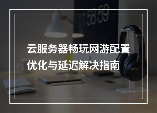 云服务器畅玩网游配置优化与延迟解决指南