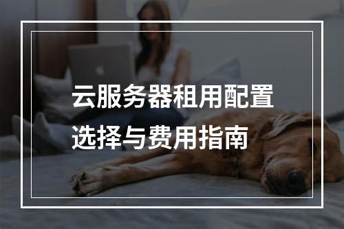 云服务器租用配置选择与费用指南
