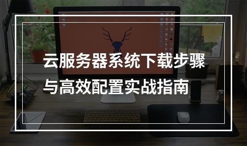 云服务器系统下载步骤与高效配置实战指南