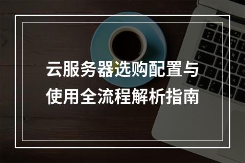 云服务器选购配置与使用全流程解析指南
