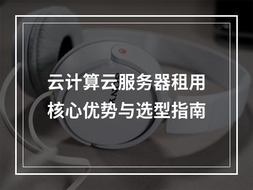 云计算云服务器租用核心优势与选型指南
