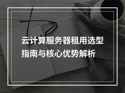云计算服务器租用选型指南与核心优势解析