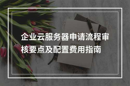 企业云服务器申请流程审核要点及配置费用指南