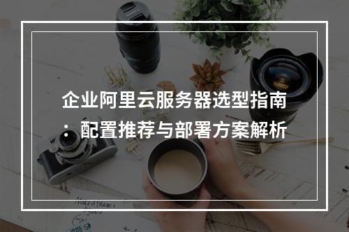 企业阿里云服务器选型指南：配置推荐与部署方案解析