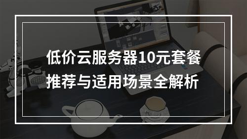 低价云服务器10元套餐推荐与适用场景全解析