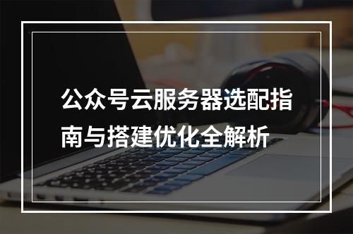 公众号云服务器选配指南与搭建优化全解析