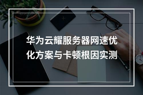 华为云耀服务器网速优化方案与卡顿根因实测