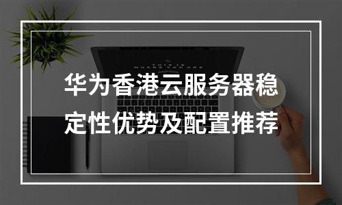 华为香港云服务器稳定性优势及配置推荐