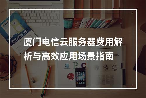 厦门电信云服务器费用解析与高效应用场景指南