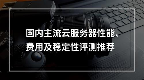 国内主流云服务器性能、费用及稳定性评测推荐
