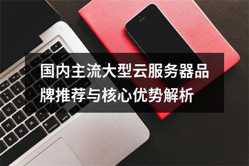 国内主流大型云服务器品牌推荐与核心优势解析