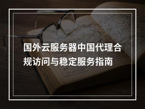 国外云服务器中国代理合规访问与稳定服务指南