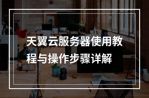 天翼云服务器使用教程与操作步骤详解