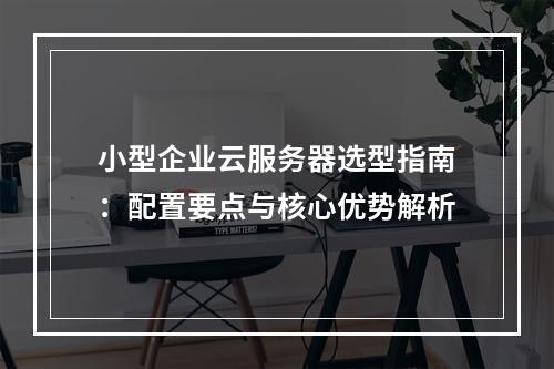 小型企业云服务器选型指南：配置要点与核心优势解析
