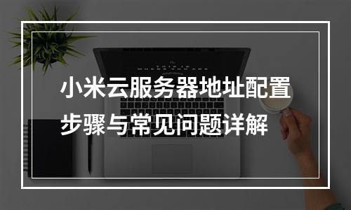 小米云服务器地址配置步骤与常见问题详解