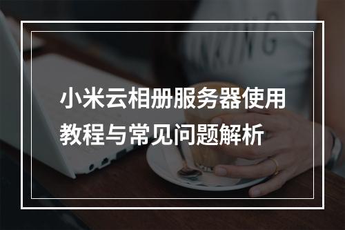 小米云相册服务器使用教程与常见问题解析