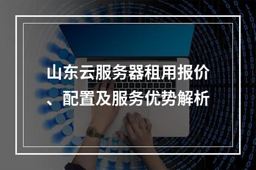 山东云服务器租用报价、配置及服务优势解析