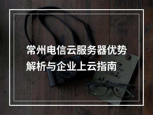 常州电信云服务器优势解析与企业上云指南