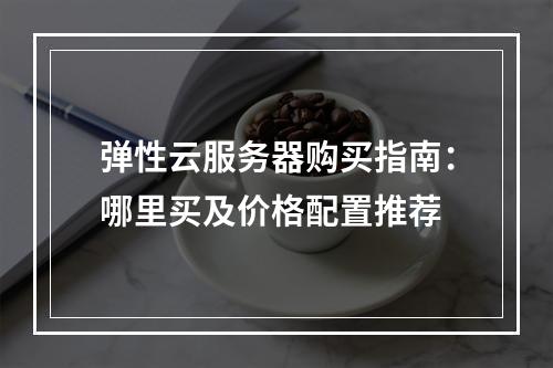 弹性云服务器购买指南：哪里买及价格配置推荐