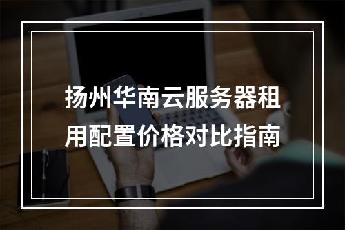 扬州华南云服务器租用配置价格对比指南