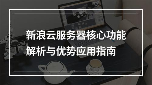 新浪云服务器核心功能解析与优势应用指南