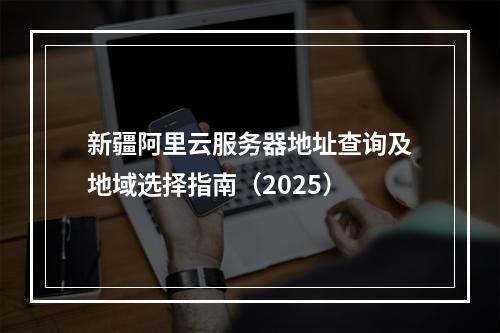 新疆阿里云服务器地址查询及地域选择指南（2025）