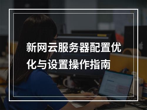 新网云服务器配置优化与设置操作指南