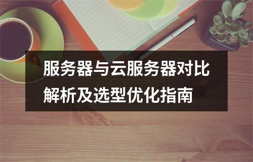 服务器与云服务器对比解析及选型优化指南