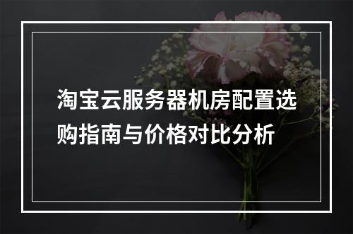 淘宝云服务器机房配置选购指南与价格对比分析