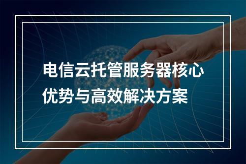电信云托管服务器核心优势与高效解决方案