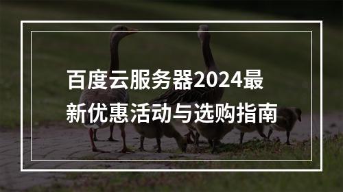 百度云服务器2024最新优惠活动与选购指南