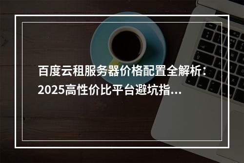 百度云租服务器价格配置全解析：2025高性价比平台避坑指南