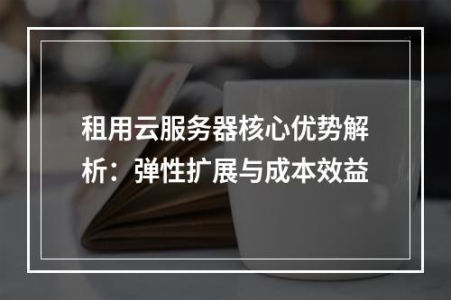 租用云服务器核心优势解析：弹性扩展与成本效益