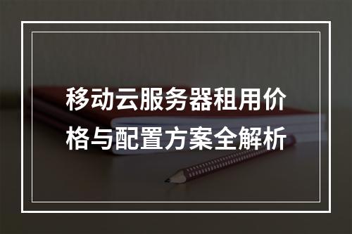 移动云服务器租用价格与配置方案全解析