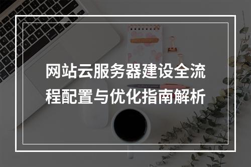 网站云服务器建设全流程配置与优化指南解析